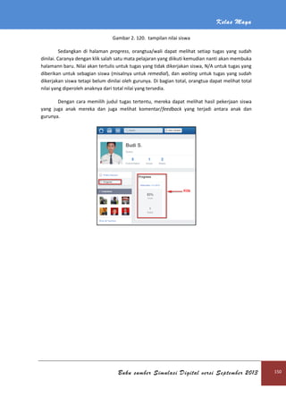 Kelas Maya
Buku sumber Simulasi Digital versi September 2013 150
Gambar 2. 120. tampilan nilai siswa
Sedangkan di halaman progress, orangtua/wali dapat melihat setiap tugas yang sudah
dinilai. Caranya dengan klik salah satu mata pelajaran yang diikuti kemudian nanti akan membuka
halamann baru. Nilai akan tertulis untuk tugas yang tidak dikerjakan siswa, N/A untuk tugas yang
diberikan untuk sebagian siswa (misalnya untuk remedial), dan waiting untuk tugas yang sudah
dikerjakan siswa tetapi belum dinilai oleh gurunya. Di bagian total, orangtua dapat melihat total
nilai yang diperoleh anaknya dari total nilai yang tersedia.
Dengan cara memilih judul tugas tertentu, mereka dapat melihat hasil pekerjaan siswa
yang juga anak mereka dan juga melihat komentar/feedback yang terjadi antara anak dan
gurunya.
 