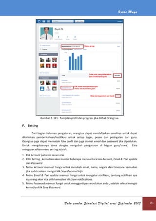 Kelas Maya
Buku sumber Simulasi Digital versi September 2013 151
Gambar 2. 121. Tampilan profil dan progress jika dilihat Orang tua.
F. Setting
Dari bagian halaman pengaturan, orangtua dapat mendaftarkan emailnya untuk dapat
dikirimkan pemberitahuan/notifikasi untuk setiap tugas, pesan dan peringatan dari guru.
Orangtua juga dapat menrubah foto profil dan juga alamat email dan password jika diperlukan.
Untuk mengaksesnya sama dengan mengubah pengaturan di bagian guru/siswa. Cara
mengoperasikan menu setting adalah:
1. Klik Account pada sisi kanan atas
2. Pilih Setting , kemudian akan muncul beberapa menu antara lain Account, Email & Text update
dan Password
3. Menu Account memuat fungsi untuk merubah email, nama, negara dan timezone kemudian
jika sudah selesai mengisi klik Save Personal Info
4. Menu Email & Text update memuat fungsi untuk mengatur notifikasi, centang notifikasi apa
saja yang akan kita pilih kemudian klik Save notifications.
5. Menu Password memuat fungsi untuk mengganti password akun anda , setelah selesai mengisi
kemudian klik Save Password.
 