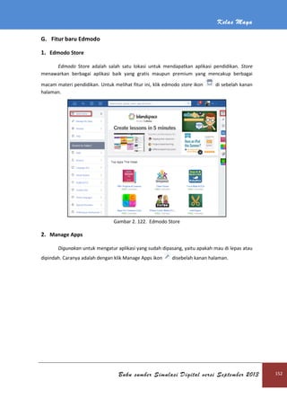 G. Fitur baru Edmodo
1. Edmodo Store
Edmodo Store adalah
menawarkan berbagai aplikasi b
macam materi pendidikan. Untuk melihat fitur ini, klik edmodo
halaman.
2. Manage Apps
Digunakan untuk mengat
dipindah. Caranya adalah dengan klik Manage Apps ikon
Buku sumber Simulasi Digital versi September 2013
adalah salah satu lokasi untuk mendapatkan aplikasi pendidikan.
menawarkan berbagai aplikasi baik yang gratis maupun premium yang mencakup berbagai
Untuk melihat fitur ini, klik edmodo store ikon
Gambar 2. 122. Edmodo Store
untuk mengatur aplikasi yang sudah dipasang, yaitu apakah mau di lepas atau
dipindah. Caranya adalah dengan klik Manage Apps ikon disebelah kanan halaman.
Kelas Maya
Buku sumber Simulasi Digital versi September 2013 152
aplikasi pendidikan. Store
aik yang gratis maupun premium yang mencakup berbagai
di sebelah kanan
ur aplikasi yang sudah dipasang, yaitu apakah mau di lepas atau
disebelah kanan halaman.
 