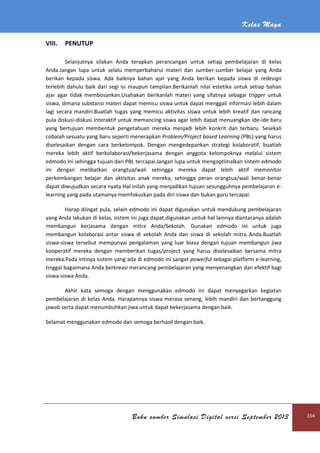 Kelas Maya
Buku sumber Simulasi Digital versi September 2013 154
VIII. PENUTUP
Selanjutnya silakan Anda terapkan perancangan untuk setiap pembelajaran di kelas
Anda.Jangan lupa untuk selalu memperbaharui materi dan sumber-sumber belajar yang Anda
berikan kepada siswa. Ada baiknya bahan ajar yang Anda berikan kepada siswa di redesign
terlebih dahulu baik dari segi isi maupun tampilan.Berikanlah nilai estetika untuk setiap bahan
ajar agar tidak membosankan.Usahakan berikanlah materi yang sifatnya sebagai trigger untuk
siswa, dimana substansi materi dapat memicu siswa untuk dapat menggali informasi lebih dalam
lagi secara mandiri.Buatlah tugas yang memicu aktivitas siswa untuk lebih kreatif dan rancang
pula diskusi-diskusi interaktif untuk memancing siswa agar lebih dapat menuangkan ide-ide baru
yang bertujuan membentuk pengetahuan mereka menjadi lebih konkrit dan terbaru. Sesekali
cobalah sesuatu yang baru seperti menerapkan Problem/Project based Learning (PBL) yang harus
diselesaikan dengan cara berkelompok. Dengan mengedepankan strategi kolaboratif, buatlah
mereka lebih aktif berkolaborasi/bekerjasama dengan anggota kelompoknya melalui sistem
edmodo ini sehingga tujuan dari PBL tercapai.Jangan lupa untuk mengoptimalkan sistem edmodo
ini dengan melibatkan orangtua/wali sehingga mereka dapat lebih aktif memonitor
perkembangan belajar dan aktivitas anak mereka, sehingga peran orangtua/wali benar-benar
dapat diwujudkan secara nyata.Hal inilah yang menjadikan tujuan sesungguhnya pembelajaran e-
learning yang pada utamanya memfokuskan pada diri siswa dan bukan guru tercapai.
Harap diingat pula, selain edmodo ini dapat digunakan untuk mendukung pembelajaran
yang Anda lakukan di kelas, sistem ini juga dapat digunakan untuk hal lainnya diantaranya adalah
membangun kerjasama dengan mitra Anda/Sekolah. Gunakan edmodo ini untuk juga
membangun kolaborasi antar siswa di sekolah Anda dan siswa di sekolah mitra Anda.Buatlah
siswa-siswa tersebut mempunyai pengalaman yang luar biasa dengan tujuan membangun jiwa
kooperatif mereka dengan memberikan tugas/project yang harus diselesaikan bersama mitra
mereka.Pada intinya sistem yang ada di edmodo ini sangat powerful sebagai platform e-learning,
tinggal bagaimana Anda berkreasi merancang pembelajaran yang menyenangkan dan efektif bagi
siswa-siswa Anda.
Akhir kata semoga dengan menggunakan edmodo ini dapat menyegarkan kegiatan
pembelajaran di kelas Anda. Harapannya siswa merasa senang, lebih mandiri dan bertanggung
jawab serta dapat menumbuhkan jiwa untuk dapat bekerjasama dengan baik.
Selamat menggunakan edmodo dan semoga berhasil dengan baik.
 