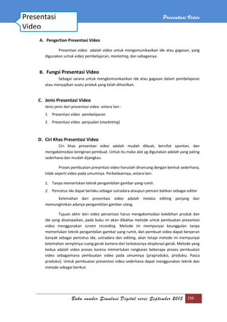 Presentasi Video
Buku sumber Simulasi Digital versi September 2013 156
A. Pengertian Presentasi Video
Presentasi video adalah video untuk mengomunikasikan ide atau gagasan, yang
digunakan untuk video pembelajaran, marketing, dan sebagainya.
B. Fungsi Presentasi Video
Sebagai sarana untuk mengkomunikasikan ide atau gagasan dalam pembelajaran
atau menyajikan suatu produk yang telah dihasilkan.
C. Jenis Presentasi Video
Jenis-jenis dari presentasi video antara lain :
1. Presentasi video pembelajaran
2. Presentasi video penjualan (marketing)
D. Ciri Khas Presentasi Video
Ciri khas presentasi video adalah mudah dibuat, bersifat spontan, dan
mengakomodasi keinginan pembuat. Untuk itu maka alat yg digunakan adalah yang paling
sederhana dan mudah dijangkau.
Proses pembuatan presentasi video haruslah dirancang dengan bentuk sederhana,
tidak seperti video pada umumnya. Perbedaannya, antara lain:
1. Tanpa memerlukan teknik pengambilan gambar yang rumit.
2. Pencetus ide dapat berlaku sebagai sutradara ataupun pemain bahkan sebagai editor
Kelemahan dari presentasi video adalah melalui editing panjang dan
memungkinkan adanya pengambilan gambar ulang.
Tujuan akhir dari video persentasi harus mengakomodasi kelebihan produk dan
ide yang disampaikan, pada buku ini akan dibahas metode untuk pembuatan presentasi
video menggunakan screen recording. Metode ini mempunyai keunggulan tanpa
memerlukan teknik pengambilan gambar yang rumit, dan pembuat video dapat berperan
banyak sebagai pencetus ide, sutradara dan editing, akan tetapi metode ini mempunyai
kelemahan sempitnya ruang gerak kamera dan terbatasnya eksplorasi gerak. Metode yang
kedua adalah video proses karena memerlukan rangkaian beberapa proses pembuatan
video sebagaimana pembuatan video pada umumnya (praproduksi, produksi, Pasca
produksi). Untuk pembuatan presentasi video sederhana dapat menggunakan teknik dan
metode sebagai berikut:
Presentasi
Video
 