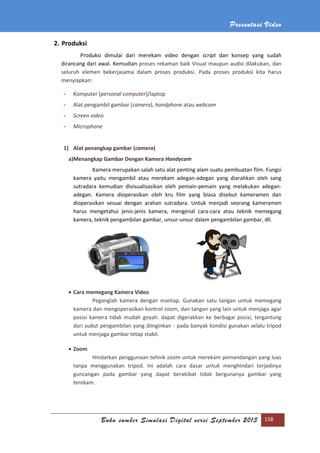 Presentasi Video
Buku sumber Simulasi Digital versi September 2013 158
2. Produksi
Produksi dimulai dari merekam video dengan script dan konsep yang sudah
dirancang dari awal. Kemudian proses rekaman baik Visual maupun audio dilakukan, dan
seluruh elemen bekerjasama dalam proses produksi. Pada proses produksi kita harus
menyiapkan:
- Komputer (personal computer)/laptop
- Alat pengambil gambar (camera), handphone atau webcam
- Screen video
- Microphone
1) Alat penangkap gambar (camera)
a)Menangkap Gambar Dengan Kamera Handycam
Kamera merupakan salah satu alat penting alam suatu pembuatan film. Fungsi
kamera yaitu mengambil atau merekam adegan-adegan yang diarahkan oleh sang
sutradara kemudian divisualisasikan oleh pemain-pemain yang melakukan adegan-
adegan. Kamera dioperasikan oleh kru film yang biasa disebut kameramen dan
dioperasikan sesuai dengan arahan sutradara. Untuk menjadi seorang kameramen
harus mengetahui jenis-jenis kamera, mengenal cara-cara atau teknik memegang
kamera, teknik pengambilan gambar, unsur-unsur dalam pengambilan gambar, dll.
 Cara memegang Kamera Video
Peganglah kamera dengan mantap. Gunakan satu tangan untuk memegang
kamera dan mengoperasikan kontrol zoom, dan tangan yang lain untuk menjaga agar
posisi kamera tidak mudah goyah. dapat digerakkan ke berbagai posisi, tergantung
dari sudut pengambilan yang diinginkan - pada banyak kondisi gunakan selalu tripod
untuk menjaga gambar tetap stabil.
 Zoom
Hindarkan penggunaan tehnik zoom untuk merekam pemandangan yang luas
tanpa menggunakan tripod. Ini adalah cara dasar untuk menghindari terjadinya
guncangan pada gambar yang dapat berakibat tidak bergunanya gambar yang
terekam.
 