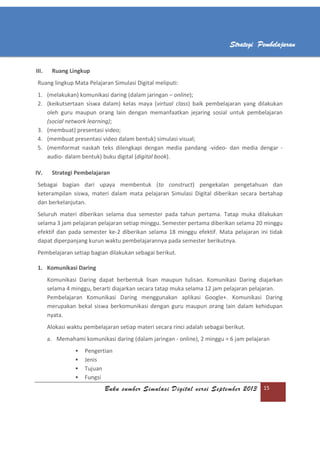 Buku sumber Simulasi Digital versi September 2013 15
Strategi Pembelajaran
III. Ruang Lingkup
Ruang lingkup Mata Pelajaran Simulasi Digital meliputi:
1. (melakukan) komunikasi daring (dalam jaringan – online);
2. (keikutsertaan siswa dalam) kelas maya (virtual class) baik pembelajaran yang dilakukan
oleh guru maupun orang lain dengan memanfaatkan jejaring sosial untuk pembelajaran
(social network learning);
3. (membuat) presentasi video;
4. (membuat presentasi video dalam bentuk) simulasi visual;
5. (memformat naskah teks dilengkapi dengan media pandang -video- dan media dengar -
audio- dalam bentuk) buku digital (digital book).
IV. Strategi Pembelajaran
Sebagai bagian dari upaya membentuk (to construct) pengekalan pengetahuan dan
keterampilan siswa, materi dalam mata pelajaran Simulasi Digital diberikan secara bertahap
dan berkelanjutan.
Seluruh materi diberikan selama dua semester pada tahun pertama. Tatap muka dilakukan
selama 3 jam pelajaran pelajaran setiap minggu. Semester pertama diberikan selama 20 minggu
efektif dan pada semester ke-2 diberikan selama 18 minggu efektif. Mata pelajaran ini tidak
dapat diperpanjang kurun waktu pembelajarannya pada semester berikutnya.
Pembelajaran setiap bagian dilakukan sebagai berikut.
1. Komunikasi Daring
Komunikasi Daring dapat berbentuk lisan maupun tulisan. Komunikasi Daring diajarkan
selama 4 minggu, berarti diajarkan secara tatap muka selama 12 jam pelajaran pelajaran.
Pembelajaran Komunikasi Daring menggunakan aplikasi Google+. Komunikasi Daring
merupakan bekal siswa berkomunikasi dengan guru maupun orang lain dalam kehidupan
nyata.
Alokasi waktu pembelajaran setiap materi secara rinci adalah sebagai berikut.
a. Memahami komunikasi daring (dalam jaringan - online), 2 minggu = 6 jam pelajaran
 Pengertian
 Jenis
 Tujuan
 Fungsi
 