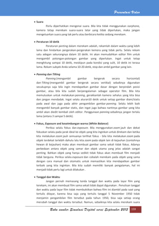 Presentasi Video
Buku sumber Simulasi Digital versi September 2013 159
 Suara
Perlu diperhatikan mengenai suara. Bila kita tidak menggunakan earphone,
kamera tetap merekam suara-suara latar yang tidak diperlukan, maka jangan
mengeluarkan suara yang tak perlu atau berbicara ketika sedang merekam.
 Peraturan 10 detik
Peraturan penting dalam merekam adalah, rekamlah dalam waktu yang lebih
lama dan hindarkan pergerakan-pergerakan kemera yang tidak perlu. Selalu rekam
satu adegan sekurangnya dalam 10 detik. Ini akan memudahkan editor film untuk
mengambil potongan-potongan gambar yang diperlukan. Ingat untuk tetap
menghitung sampai 10 detik, meskipun pada kondisi yang sulit, 10 detik ini terasa
lama. Rekam subyek Anda selama 10-20 detik, stop dan ambil gambar yang lain.
 Panning dan Tilting
Panning (mengambil gambar bergerak secara horizontal)
dan Tilting (mengambil gambar bergerak secara vertikal) sebaiknya digunakan
secukupnya saja bila ingin mendapatkan gambar dasar dengan berpindah posisi
gambar, atau bila kita sudah berpengalaman sebagai operator film. Bila kita
memutuskan untuk melakukan panning, gerakkanlah kamera sehalus yang kita bisa
dan jangan mendadak. Ingat selalu aturan10 detik untuk setiap gambar diam/statis
pada awal dan juga pada akhir pengambilan gambar panning. Selalu lebih baik
mengambil banyak gambar statis, dan ingat juga bahwa nantinya gambar yang kita
ambil akan diedit kembali oleh editor. Penggunaan panning sebaiknya jangan terlalu
lama (antara 3 sampai 5 detik).
 Fokus, Exposure and keseimbangan warna (White Balance)
Periksa selalu fokus dan exposure. Bila menggunakan zoom jauh dan dekat
fokuskan selalu pada jarak ideal ke objek yang kita inginkan untuk direkam dan ketika
kita melakukan zoom jauh semuanya terlihat fokus - bila kita melakukan zoom pada
objek terdekat terlebih dahulu lalu kita zoom pada objek lain di kejauhan (contohnya
hewan di kejauhan) maka akan membuat gambar sama sekali tidak fokus. Adanya
perbedaan antara objek yang samar dan objek utama yang jelas adalah sangat
penting. Bahkan objek yang hanya sedikit tidak fokus akan membuat film menjadi
tidak berguna. Periksa selalu exposure dan cobalah merekam pada objek yang sama
dengan cara manual dan otomatis untuk memastikan kita mendapatkan gambar
terbaik yang kita inginkan. Bila kita sudah memiliki banyak pengalaman, hal ini
menjadi tidak perlu lagi untuk dilakukan .
 Tanggal dan Waktu
Jangan pernah memasang tanda tanggal dan waktu pada layar film yang
terekam, ini akan membuat film sama sekali tidak dapat digunakan . Penulisan tanggal
dan waktu pada layar film tidak membuktikan bahwa film ini diambil pada saat yang
tertulis dilayar, karena bisa saja yang tertulis tanggal 5 November 1950 tidak
menjamin pengambilan film tersebut pada tahun 1950, bisa saja setiap orang
merubah tanggal dan waktu tersebut. Namun, sebaiknya kita selalu merekam suara
 