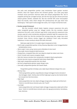 Presentasi Video
Buku sumber Simulasi Digital versi September 2013 160
kita pada awal pengambilan gambar yang menjelaskan kapan gambar tersebut
direkam, lokasi dan negara dimana kita merekam gambar- cara inilah yang dapat
merekam secara permanen informasi waktu dan tempat pengambilan film. Hal ini
sangatlah penting dan seringkali terlupa, dan bila kita lupa apa dan dimana persisnya
sebuah gambar diambil, celakalah kita. Bila kita memiliki GPS untuk menunjukkan
lokasi kita berada, selalu rekam dengan film pembacaannya dan juga rekam latar
belakangnya. Tidak seperti tanda tanggal dan waktu, hal ini dapat memberikan bukti.
 Gambar pengisi (Cutaways)
Bila kita merekam sebuah obyek, kegiatan ataupun wawancara kita perlu
selalu mengambil gambar yang lain. Sebagai contoh, bila kita merekam sebuah
wawancara kita perlu untuk merekam juga kantor orang yang kita wawancarai atau
sesuatu yang lain untuk memberikan penjelasan tambahan bagi film wawancara kita.
Kita lihat contoh lain, bila kita membuat film tentang orang utan, jangan lupa untuk
merekam hutan dimana mereka tinggal dan kebakaran hutan yang merusakan
habitatnya. Ini akan membuat sebuah film lebih informatif.
Beberapa angle berikut ini mungkin dapat menginspirasi Anda
- Dutch angle, pengambilan gambar miring. Biasanya digunakan untuk menggambarkan
ketidakstabilan emosi.
- Worm angle / mata cacing, kamera persis diletakkan di atas tanah
- Crazy angle, kamera bergerak tidak beraturan
- Change focus, mengubah fokus dari satu obyek ke obyek lain dalam satu frame.
- Circle / circular track, kamera mengitari obyek
- Side shot, kamera merekam dari samping dan mengikuti obyek yang berjalan.
- Extreme top shot, kamera mengambil tepat diatas obyek (900).
- High angle, pengambilan gambar dari atas obyek.
- Eye level, pengambailan gambar sejajar dengan mata.
- Low angle, pengambilan gambar dari bawah obyek.
Pengambilan gambar terhadap suatu objek dapat dilakukan dengan lima cara:
- Bird Eye View
Teknik pengambilan gambar yang dilakukan dengan ketinggian kamera berada di
atas ketinggian objek. Hasilnya akan terlihat lingkungan yang luas dan benda-benda
lain tampak kecil dan berserakan.
- High Angle
Sudut pengambilan dari atas objek sehingga mengesankan objek jadi terlihat kecil.
Teknik ini memiliki kesan dramatis yaitu nilai “kerdil”.
- Low Angle
Sudut pengambilan dari arah bawah objek sehingga mengesankan objek jadi terlihat
besar. Teknik ini memiliki kesan dramatis yaitu nilai agung/ prominance, berwibawa,
kuat, dominan.
 