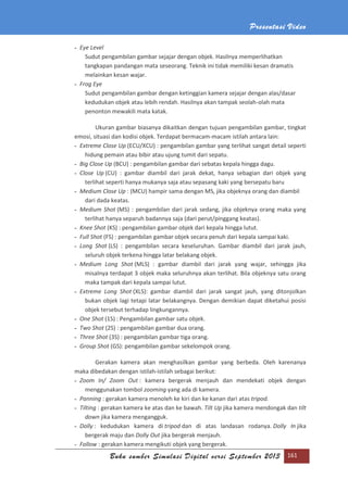 Presentasi Video
Buku sumber Simulasi Digital versi September 2013 161
- Eye Level
Sudut pengambilan gambar sejajar dengan objek. Hasilnya memperlihatkan
tangkapan pandangan mata seseorang. Teknik ini tidak memiliki kesan dramatis
melainkan kesan wajar.
- Frog Eye
Sudut pengambilan gambar dengan ketinggian kamera sejajar dengan alas/dasar
kedudukan objek atau lebih rendah. Hasilnya akan tampak seolah-olah mata
penonton mewakili mata katak.
Ukuran gambar biasanya dikaitkan dengan tujuan pengambilan gambar, tingkat
emosi, situasi dan kodisi objek. Terdapat bermacam-macam istilah antara lain:
- Extreme Close Up (ECU/XCU) : pengambilan gambar yang terlihat sangat detail seperti
hidung pemain atau bibir atau ujung tumit dari sepatu.
- Big Close Up (BCU) : pengambilan gambar dari sebatas kepala hingga dagu.
- Close Up (CU) : gambar diambil dari jarak dekat, hanya sebagian dari objek yang
terlihat seperti hanya mukanya saja atau sepasang kaki yang bersepatu baru
- Medium Close Up : (MCU) hampir sama dengan MS, jika objeknya orang dan diambil
dari dada keatas.
- Medium Shot (MS) : pengambilan dari jarak sedang, jika objeknya orang maka yang
terlihat hanya separuh badannya saja (dari perut/pinggang keatas).
- Knee Shot (KS) : pengambilan gambar objek dari kepala hingga lutut.
- Full Shot (FS) : pengambilan gambar objek secara penuh dari kepala sampai kaki.
- Long Shot (LS) : pengambilan secara keseluruhan. Gambar diambil dari jarak jauh,
seluruh objek terkena hingga latar belakang objek.
- Medium Long Shot (MLS) : gambar diambil dari jarak yang wajar, sehingga jika
misalnya terdapat 3 objek maka seluruhnya akan terlihat. Bila objeknya satu orang
maka tampak dari kepala sampai lutut.
- Extreme Long Shot (XLS): gambar diambil dari jarak sangat jauh, yang ditonjolkan
bukan objek lagi tetapi latar belakangnya. Dengan demikian dapat diketahui posisi
objek tersebut terhadap lingkungannya.
- One Shot (1S) : Pengambilan gambar satu objek.
- Two Shot (2S) : pengambilan gambar dua orang.
- Three Shot (3S) : pengambilan gambar tiga orang.
- Group Shot (GS): pengambilan gambar sekelompok orang.
Gerakan kamera akan menghasilkan gambar yang berbeda. Oleh karenanya
maka dibedakan dengan istilah-istilah sebagai berikut:
- Zoom In/ Zoom Out : kamera bergerak menjauh dan mendekati objek dengan
menggunakan tombol zooming yang ada di kamera.
- Panning : gerakan kamera menoleh ke kiri dan ke kanan dari atas tripod.
- Tilting : gerakan kamera ke atas dan ke bawah. Tilt Up jika kamera mendongak dan tilt
down jika kamera mengangguk.
- Dolly : kedudukan kamera di tripod dan di atas landasan rodanya. Dolly In jika
bergerak maju dan Dolly Out jika bergerak menjauh.
- Follow : gerakan kamera mengikuti objek yang bergerak.
 