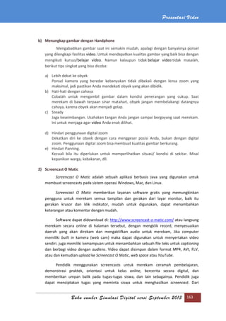 Presentasi Video
Buku sumber Simulasi Digital versi September 2013 163
b) Menangkap gambar dengan Handphone
Mengabadikan gambar saat ini semakin mudah, apalagi dengan banyaknya ponsel
yang dilengkapi fasilitas video. Untuk mendapatkan kualitas gambar yang baik bisa dengan
mengikuti kursus/belajar video. Namun kalaupun tidak belajar video tidak masalah,
berikut tips singkat yang bisa dicoba:
a) Lebih dekat ke obyek
Ponsel kamera yang beredar kebanyakan tidak dibekali dengan lensa zoom yang
maksimal, jadi pastikan Anda mendekati obyek yang akan dibidik.
b) Hati-hati dengan cahaya
Cobalah untuk mengambil gambar dalam kondisi penerangan yang cukup. Saat
merekam di bawah terpaan sinar matahari, obyek jangan membelakangi datangnya
cahaya, karena obyek akan menjadi gelap.
c) Steady
Jaga keseimbangan. Usahakan tangan Anda jangan sampai bergoyang saat merekam.
Ini untuk menjaga agar video Anda enak dilihat.
d) Hindari penggunaan digital zoom
Dekatkan diri ke obyek dengan cara menggeser posisi Anda, bukan dengan digital
zoom. Penggunaan digital zoom bisa membuat kualitas gambar berkurang.
e) Hindari Panning.
Kecuali bila itu diperlukan untuk memperlihatkan situasi/ kondisi di sekitar. Misal
kepanikan warga, kebakaran, dll.
2) Screencast O Matic
Screencast O Matic adalah sebuah aplikasi berbasis Java yang digunakan untuk
membuat screencasts pada sistem operasi Windows, Mac, dan Linux.
Screencast O Matic memberikan layanan software gratis yang memungkinkan
pengguna untuk merekam semua tampilan dan gerakan dari layar monitor, baik itu
gerakan krusor dan klik indikator, mudah untuk digunakan, dapat menambahkan
keterangan atau komentar dengan mudah.
Software dapat didownload di: http://www.screencast-o-matic.com/ atau langsung
merekam secara online di halaman tersebut, dengan mengklik record, menyesuaikan
daerah yang akan direkam dan mengaktifkan audio untuk merekam, Jika computer
memiliki built in kamera (web cam) maka dapat digunakan untuk menyertakan video
sendiri. juga memiliki kemampuan untuk menambahkan sebuah ﬁle teks untuk captioning
dan berbagi video dengan audiens. Video dapat disimpan dalam format MP4, AVI, FLV,
atau dan kemudian upload ke Screencast O Matic, web space atau YouTube.
Pendidik menggunakan screencasts untuk merekam ceramah pembelajaran,
demonstrasi praktek, orientasi untuk kelas online, bercerita secara digital, dan
memberikan umpan balik pada tugas-tugas siswa, dan lain sebagainya. Pendidik juga
dapat menciptakan tugas yang meminta siswa untuk menghasilkan screencast. Dari
 