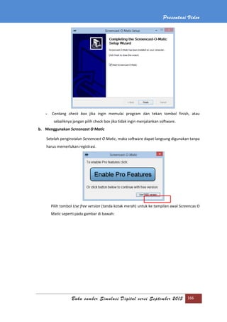 Presentasi Video
Buku sumber Simulasi Digital versi September 2013 166
- Centang check box jika ingin memulai program dan tekan tombol finish, atau
sebaliknya jangan pilih check box jika tidak ingin menjalankan software.
b. Menggunakan Screencast O Matic
Setelah penginstalan Screencast O Matic, maka software dapat langsung digunakan tanpa
harus memerlukan registrasi.
Pilih tombol Use free version (tanda kotak merah) untuk ke tampilan awal Screencas O
Matic seperti pada gambar di bawah:
 
