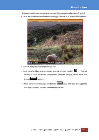 Presentasi Video
Buku sumber Simulasi Digital versi September 2013 168
Untuk memulai proses perekaman presentasi video lakukan langkah-langkah berikut:
 Tekan atau klik tombol record kemudian tunggu sampai tulisan di layar bertuliskan Go.
 Mulailah mempresentasikan hasil karya anda
 Untuk menghentikan proses rekaman sementara tekan tombol (pause),
sedangkan untuk mengulang pengambilan video jika dianggap belum sesuai pilih
tombol (restart).
 Setelah proses rekaman selesai pilih tombol done, anda akan dihadapkan ke
menu penyimpanan file seperti pada gambar berikut:
 