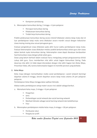 Buku sumber Simulasi Digital versi September 2013 16
Strategi Pembelajaran
 Komponen pendukung
b. Menerapkan komunikasi daring, 2 minggu = 6 jam pelajaran
 Persiapan komunikasi daring
 Pelaksanaan komunikasi daring
 Tindak lanjut komunikasi daring.
Praktik pelaksanaan komunikasi daring secara intensif dilakukan selama tatap muka dan di
luar pembelajaran tatap muka serta dilakukan secara mandiri sesuai dengan kebutuhan
siswa masing-masing atau sesuai penugasan guru.
Evaluasi pengetahuan siswa dilakukan pada akhir kurun waktu pembelajaran tatap muka.
Evaluasi keterampilan siswa dilakukan melalui praktik berkomunikasi antara guru dan siswa
dalam bentuk nyata komunikasi daring. Keterampilan siswa dapat dievaluasi berdasarkan
hasil komunikasi siswa dengan pihak selain guru.
Siswa yang belum berhasil dalam evaluasi harus mengulang sampai penguasaannya dinilai
cukup oleh guru. Guru memberikan nilai akhir untuk bagian Komunikasi Daring. Pada
dasarnya nilai akhir ini tidak dapat direratakan dengan nilai akhir bagian lain (Kelas Maya,
Presentasi Video, dll), karena keterampilan bagian ini memiliki peranan yang berbeda.
2. Kelas Maya
Kelas maya (dengan memanfaatkan media sosial pembelajaran –social network learning)
diajarkan selama 8 minggu, berarti diajarkan secara tatap muka selama 24 jam pelajaran
pelajaran.
Pembelajaran Kelas Maya menggunakan aplikasi Edmodo.
Alokasi waktu pembelajaran setiap materi secara rinci adalah sebagai berikut.
a. Memahami kelas maya, 2 minggu = 6 jam pelajaran
 Pengertian
 Jenis
 Perbandingan social network dan social learning network
 Manfaat Edmodo sebagai social learning network dan kelebihannya
 Fitur
b. Menerapkan pembelajaran melalui kelas maya, 6 minggu = 18 jam pelajaran
 Pembuatan akun
 Pengaturan profil
 
