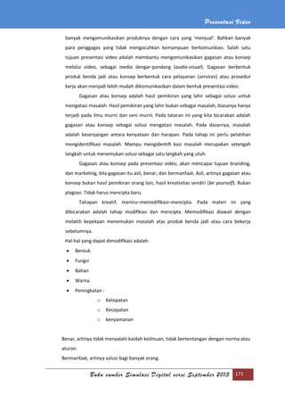 Presentasi Video
Buku sumber Simulasi Digital versi September 2013 171
banyak mengomunikasikan produknya dengan cara yang ‘menjual’. Bahkan banyak
para penggagas yang tidak mengacuhkan kemampuan berkomunikasi. Salah satu
tujuan presentasi video adalah membantu mengomunikasikan gagasan atau konsep
melalui video, sebagai media dengar-pandang (audio-visual). Gagasan berbentuk
produk benda jadi atau konsep berbentuk cara pelayanan (services) atau prosedur
kerja akan menjadi lebih mudah dikomunikasikan dalam bentuk presentasi video.
Gagasan atau konsep adalah hasil pemikiran yang lahir sebagai solusi untuk
mengatasi masalah. Hasil pemikiran yang lahir bukan sebagai masalah, biasanya hanya
terjadi pada ilmu murni dan seni murni. Pada tataran ini yang kita bicarakan adalah
gagasan atau konsep sebagai solusi mengatasi masalah. Pada dasarnya, masalah
adalah kesenjangan antara kenyataan dan harapan. Pada tahap ini perlu pelatihan
mengidentiﬁkasi masalah. Mampu mengidentiﬁ kasi masalah merupakan setengah
langkah untuk menemukan solusi sebagai satu langkah yang utuh.
Gagasan atau konsep pada presentasi video, akan mencapai tujuan branding,
dan marketing, bila gagasan itu asli, benar, dan bermanfaat. Asli, artinya gagasan atau
konsep bukan hasil pemikiran orang lain, hasil kreativitas sendiri (be yourself). Bukan
plagiasi. Tidak harus mencipta baru.
Tahapan kreatif, meniru–memodiﬁkasi–mencipta. Pada materi ini yang
dibicarakan adalah tahap modiﬁkasi dan mencipta. Memodiﬁkasi diawali dengan
melatih kepekaan menemukan masalah atas produk benda jadi atau cara bekerja
sebelumnya.
Hal-hal yang dapat dimodiﬁkasi adalah:
 Bentuk
 Fungsi
 Bahan
 Warna
 Peningkatan :
o Ketepatan
o Kecepatan
o kenyamanan
Benar, artinya tidak menyalahi kaidah keilmuan, tidak bertentangan dengan norma atau
aturan.
Bermanfaat, artinya solusi bagi banyak orang.
 