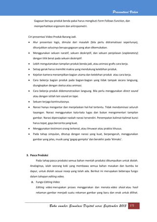 Presentasi Video
Buku sumber Simulasi Digital versi September 2013 172
Gagasan berupa produk benda pakai harus mengikuti Form Follows Function, dan
memperhatikan ergonomi dan antropometri.
Ciri presentasi Video Produk Barang Jadi.
 Alur presentasi logis, dimulai dari masalah (bila perlu didramatisasi seperlunya),
ditunjukkan solusinya berupa gagasan yang akan dikemukakan.
 Menggunakan sekuen naratif, sekuen deskriptif, dan sekuen penjelasan (explanatory)
dengan titik berat pada sekuen deskriptif.
 Lebih mengutamakan tampilan produk benda jadi, atau animasi graﬁs cara kerja.
 Setiap gerak harus memiliki makna yang mendukung kelebihan produk.
 Kejelian kamera menampilkan bagian utama dan kelebihan produk atau cara kerja.
 Cara bekerja bagian produk pada bagian-bagian yang tidak tampak secara langsung,
diungkapkan dengan sketsa atau animasi.
 Cara bekerja produk didemonstrasikan langsung. Bila perlu menggunakan direct sound
atau dengan istilah lain sound on tape.
 Sekuen terjaga kontinuitasnya.
 Narasi hanya mengantar dan menjelaskan hal-hal tertentu. Tidak mendominasi seluruh
tayangan. Narasi menggunakan kata-kata lugas dan bukan mengomentari tampilan
gambar. Narasi dipersiapkan naskah narasi tersendiri. Penempatan kalimat-kalimat kunci
harus tepat, gaya bercerita yang kuat.
 Menggunakan testimoni orang terkenal, atau ilmuwan atau praktisi khusus.
 Pada tahap simpulan, ditutup dengan narasi yang kuat, berpengaruh, menggunakan
gambar yang jelas, musik yang ‘gegap gempita’ dan berakhir pada ‘klimaks’.
3. Pasca Produksi
Pada tahap pasca produksi semua bahan mentah produksi dikumpulkan untuk diolah.
Analoginya, ialah seorang koki yang membawa semua bahan masakan dan bumbu ke
dapur, untuk diolah sesuai resep yang telah ada. Berikut ini merupakan beberapa fungsi
dalam tahapan editing video.
a. Fungsi Editing Video
Editing video merupakan proses menggerakan dan menata video shoot atau hasil
rekaman gambar menjadi suatu rekaman gambar yang baru dan enak untuk dilihat.
 
