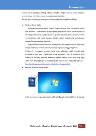 Presentasi Video
Buku sumber Simulasi Digital versi September 2013 173
secara umum pekerjaan editing adalah berkaitan dengan proses pasca produksi,
seperti, colour correction, sound mixing, dan capture video.
Berikut akan dicontohkan pengeditan menggunakan Windows Movie Maker.
a) Windows Movie Maker
Windows Live Movie Maker adalah Perangkat lunak yang merupakan bagian
dari Windows Live Essentials. Fungsi utama program ini adalah untuk melakukan
olah Digital terhadap cuplikan-cuplikan gambar bergerak (film), misalnya untuk
menambahkan efek visual, ataupun sebuah redaksi singkat yang berhubungan
dengan film yang sedang disunting.
Program kecil ini hanya memiliki berbagai fitur dasar penyuntingan video yang
sangat sederhana, namun sudah mencukupi bagi para pengguna pemula.
Program ini merupakan program yang secara otomatis sudah terinstal pada
windows xp dan vista . sedangkan untuk windows 7 dan 8 pengguna perlu
melakukan instalasi windows essentials terlebih dahulu. Siapa pun yang ingin
untuk men-download aplikasi ini ke komputer pribadi, Buka link/tautan berikut:
http://windows.microsoft.com/en-us/windows-live/essentials
 Memulai Windows Movie Maker
Untuk memulai menggunakan aplikasi, klik windows movie maker ikon di desktop
 