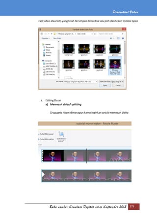 Presentasi Video
Buku sumber Simulasi Digital versi September 2013 175
cari video atau foto yang telah tersimpan di hardisk lalu pilih dan tekan tombol open
a. Editing Dasar
a) Memecah video/ splitting
Drag garis hitam dimanapun kamu inginkan untuk memecah video
 