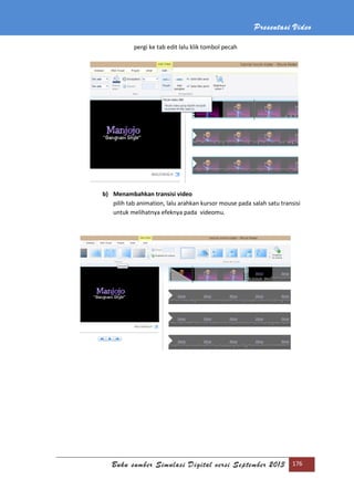 Presentasi Video
Buku sumber Simulasi Digital versi September 2013 176
pergi ke tab edit lalu klik tombol pecah
b) Menambahkan transisi video
pilih tab animation, lalu arahkan kursor mouse pada salah satu transisi
untuk melihatnya efeknya pada videomu.
 