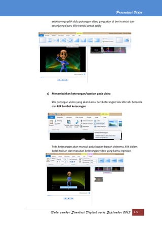 Presentasi Video
Buku sumber Simulasi Digital versi September 2013 177
sebelumnya pilih dulu potongan video yang akan di beri transisi dan
selanjutnya baru klik transisi untuk apply
c) Menambahkan keterangan/caption pada video
klik potongan video yang akan kamu beri keterangan lalu klik tab beranda
dan klik tombol keterangan
Teks keterangan akan muncul pada bagian bawah videomu, klik dalam
kotak tulisan dan masukan keterangan video yang kamu inginkan
 