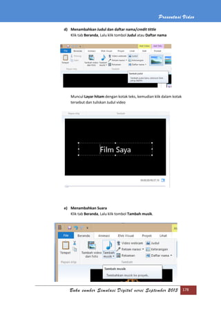 Presentasi Video
Buku sumber Simulasi Digital versi September 2013 178
d) Menambahkan Judul dan daftar nama/credit tittle
Klik tab Beranda, Lalu klik tombol Judul atau Daftar nama
Muncul Layar hitam dengan kotak teks, kemudian klik dalam kotak
tersebut dan tuliskan Judul video
e) Menambahkan Suara
Klik tab Beranda, Lalu klik tombol Tambah musik.
 