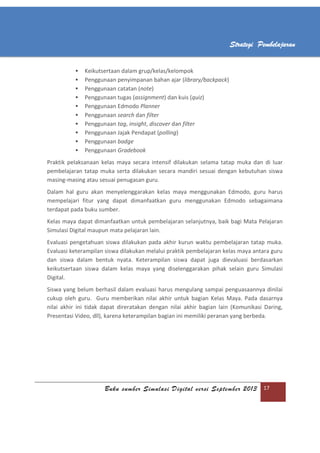 Buku sumber Simulasi Digital versi September 2013 17
Strategi Pembelajaran
 Keikutsertaan dalam grup/kelas/kelompok
 Penggunaan penyimpanan bahan ajar (library/backpack)
 Penggunaan catatan (note)
 Penggunaan tugas (assignment) dan kuis (quiz)
 Penggunaan Edmodo Planner
 Penggunaan search dan filter
 Penggunaan tag, insight, discover dan filter
 Penggunaan Jajak Pendapat (polling)
 Penggunaan badge
 Penggunaan Gradebook
Praktik pelaksanaan kelas maya secara intensif dilakukan selama tatap muka dan di luar
pembelajaran tatap muka serta dilakukan secara mandiri sesuai dengan kebutuhan siswa
masing-masing atau sesuai penugasan guru.
Dalam hal guru akan menyelenggarakan kelas maya menggunakan Edmodo, guru harus
mempelajari fitur yang dapat dimanfaatkan guru menggunakan Edmodo sebagaimana
terdapat pada buku sumber.
Kelas maya dapat dimanfaatkan untuk pembelajaran selanjutnya, baik bagi Mata Pelajaran
Simulasi Digital maupun mata pelajaran lain.
Evaluasi pengetahuan siswa dilakukan pada akhir kurun waktu pembelajaran tatap muka.
Evaluasi keterampilan siswa dilakukan melalui praktik pembelajaran kelas maya antara guru
dan siswa dalam bentuk nyata. Keterampilan siswa dapat juga dievaluasi berdasarkan
keikutsertaan siswa dalam kelas maya yang diselenggarakan pihak selain guru Simulasi
Digital.
Siswa yang belum berhasil dalam evaluasi harus mengulang sampai penguasaannya dinilai
cukup oleh guru. Guru memberikan nilai akhir untuk bagian Kelas Maya. Pada dasarnya
nilai akhir ini tidak dapat direratakan dengan nilai akhir bagian lain (Komunikasi Daring,
Presentasi Video, dll), karena keterampilan bagian ini memiliki peranan yang berbeda.
 