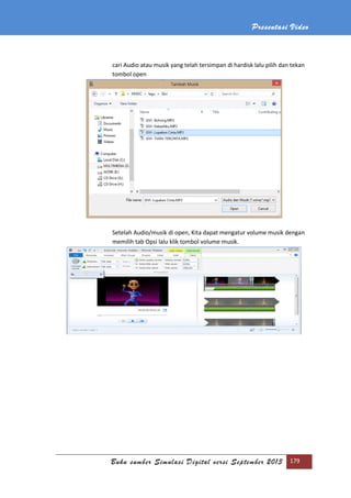 Presentasi Video
Buku sumber Simulasi Digital versi September 2013 179
cari Audio atau musik yang telah tersimpan di hardisk lalu pilih dan tekan
tombol open
Setelah Audio/musik di open, Kita dapat mengatur volume musik dengan
memilih tab Opsi lalu klik tombol volume musik.
 