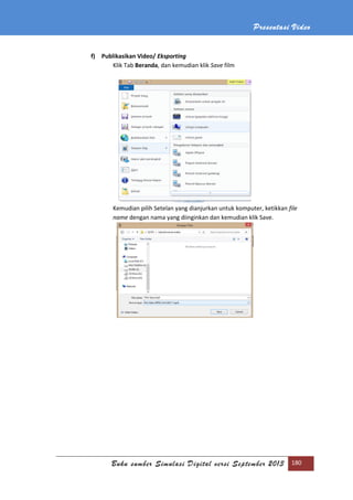 Presentasi Video
Buku sumber Simulasi Digital versi September 2013 180
f) Publikasikan Video/ Eksporting
Klik Tab Beranda, dan kemudian klik Save film
Kemudian pilih Setelan yang dianjurkan untuk komputer, ketikkan file
name dengan nama yang diinginkan dan kemudian klik Save.
 