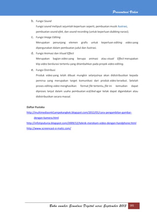 Presentasi Video
Buku sumber Simulasi Digital versi September 2013 181
b. Fungsi Sound
Fungsi sound meliputi sejumlah keperluan seperti, pembuatan musik ilustrasi,
pembuatan sound efek, dan sound recording (untuk keperluan dubbing narasi).
c. Fungsi Image Editing
Merupakan penunjang elemen grafis untuk keperluan editing video yang
dipergunakan dalam pembuatan judul dan ilustrasi.
d. Fungsi Animasi dan Visual Effect
Merupakan bagian video yang berupa animasi atau visual Effect merupakan
klip video berdurasi tertentu yang ditambahkan pada proyek video editing.
e. Fungsi Distribusi
Produk video yang telah dibuat mungkin selanjutnya akan didistribusikan kepada
pemirsa yang merupakan target komunikasi dari produk video tersebut. Setelah
proses editing video menghasilkan format file tertentu, file ini kemudian dapat
diproses lanjut dalam usaha pembuatan vcd/dvd agar kelak dapat digandakan atau
didistribusikan secara massal.
Daftar Pustaka
http://multimediasmk1ampekangkek.blogspot.com/2012/01/cara-pengambilan-gambar-
dengan-kamera.html
http://infotipsdunia.blogspot.com/2009/12/teknik-merekam-video-dengan-handphone.html
http://www.screencast-o-matic.com/
 