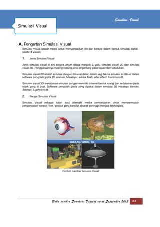 [Type text]
Buku sumber Simulasi Digital versi September 2013 183
Simulasi Visual
A. Pengertian Simulasi Visual
Simulasi Visual adalah media untuk menyampaikan ide dan konsep dalam bentuk simulasi digital
(audio & visual).
1. Jenis Simulasi Visual
Jenis simulasi visual di sini secara umum dibagi menjadi 2, yaitu simulasi visual 2D dan simulasi
visual 3D. Penggunaannya masing masing jenis tergantung pada tujuan dan kebutuhan.
Simulasi visual 2D adalah simulasi dengan dimensi datar, dalam segi teknis simulasi ini dibuat dalam
software pengolah graﬁs 2D animasi, Misalnya : adobe ﬂash, after effect, toonboom dll.
Simulasi visual 3D merupakan simulasi dengan memiliki dimensi bentuk ruang dan kedalaman pada
objek yang di buat. Software pengolah graﬁs yang dipakai dalam simulasi 3D misalnya blender,
3dsmax, Lightwave dll.
2. Fungsi Simulasi Visual
Simulasi Visual sebagai salah satu alternatif media pembelajaran untuk mempermudah
penyampaian konsep / Ide / produk yang bersifat abstrak sehingga menjadi lebih nyata.
Contoh Gambar Simulasi Visual
Simulasi Visual
 