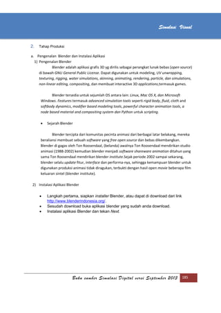 [Type text]
Buku sumber Simulasi Digital versi September 2013 185
Simulasi Visual
2. Tahap Produksi
a. Pengenalan Blender dan Instalasi Aplikasi
1) Pengenalan Blender
Blender adalah aplikasi grafis 3D yg dirilis sebagai perangkat lunak bebas (open source)
di bawah GNU General Public License. Dapat digunakan untuk modeling, UV unwrapping,
texturing, rigging, water simulations, skinning, animating, rendering, particle, dan simulations,
non-linear editing, compositing, dan membuat interactive 3D applications,termasuk games.
Blender tersedia untuk sejumlah OS antara lain: Linux, Mac OS X, dan Microsoft
Windows. Features termasuk advanced simulation tools seperti rigid body, fluid, cloth and
softbody dynamics, modifier based modeling tools, powerful character animation tools, a
node based material and compositing system dan Python untuk scripting.
 Sejarah Blender
Blender tercipta dari komunitas pecinta animasi dari berbagai latar belakang, mereka
beraliansi membuat sebuah software yang free open source dan bebas dikembangkan.
Blender di gagas oleh Ton Roosendaal, (belanda) awalnya Ton Roosendaal mendirikan studio
animasi (1988-2002) kemudian blender menjadi software shareware animation ditahun yang
sama Ton Roosendaal mendirikan blender institute.Sejak periode 2002 sampai sekarang,
blender selalu update fitur, interface dan performa-nya, sehingga kemampuan blender untuk
digunakan produksi animasi tidak diragukan, terbukti dengan hasil open movie beberapa film
keluaran sintel (blender institute).
2) Instalasi Aplikasi Blender
 Langkah pertama, siapkan installer Blender, atau dapat di download dari link
http://www.blenderindonesia.org/.
 Sesudah download buka aplikasi blender yang sudah anda download.
 Instalasi aplikasi Blender dan tekan Next.
 
