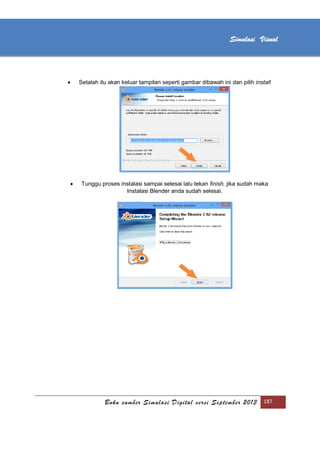 [Type text]
Buku sumber Simulasi Digital versi September 2013 187
Simulasi Visual
 Setalah itu akan keluar tampilan seperti gambar dibawah ini dan pilih install
 Tunggu proses instalasi sampai selesai lalu tekan finish, jika sudah maka
Instalasi Blender anda sudah selesai.
 