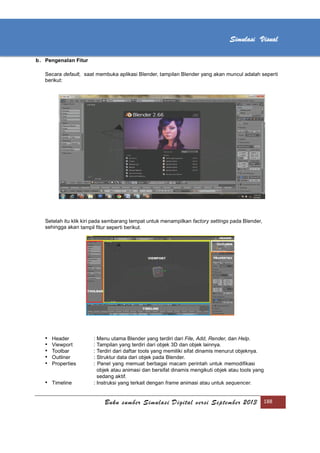 [Type text]
Buku sumber Simulasi Digital versi September 2013 188
Simulasi Visual
b. Pengenalan Fitur
Secara default, saat membuka aplikasi Blender, tampilan Blender yang akan muncul adalah seperti
berikut:
Setelah itu klik kiri pada sembarang tempat untuk menampilkan factory settings pada Blender,
sehingga akan tampil fitur seperti berikut.
• Header : Menu utama Blender yang terdiri dari File, Add, Render, dan Help.
• Viewport : Tampilan yang terdiri dari objek 3D dan objek lainnya.
• Toolbar : Terdiri dari daftar tools yang memiliki sifat dinamis menurut objeknya.
• Outliner : Struktur data dari objek pada Blender.
• Properties : Panel yang memuat berbagai macam perintah untuk memodiﬁkasi
objek atau animasi dan bersifat dinamis mengikuti objek atau tools yang
sedang aktif.
• Timeline : Instruksi yang terkait dengan frame animasi atau untuk sequencer.
 