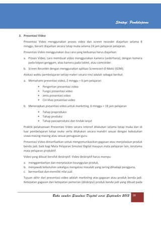 Buku sumber Simulasi Digital versi September 2013 18
Strategi Pembelajaran
3. Presentasi Video
Presentasi Video menggunakan proses video dan screen recorder diajarkan selama 8
minggu, berarti diajarkan secara tatap muka selama 24 jam pelajaran pelajaran.
Presentasi Video menggunakan dua cara yang keduanya harus diajarkan:
a. Proses Video, cara membuat video menggunakan kamera (sederhana), dengan kamera
pada telpon genggam, atau kamera pada tablet, atau camcorder.
b. Screen Recorder dengan menggunakan aplikasi Screencast-O-Matic (SOM).
Alokasi waktu pembelajaran setiap materi secara rinci adalah sebagai berikut.
a. Memahami presentasi video, 2 minggu = 6 jam pelajaran
 Pengertian presentasi video
 Fungsi presentasi video
 Jenis presentasi video
 Ciri khas presentasi video
b. Menerapkan presentasi video untuk marketing, 6 minggu = 18 jam pelajaran
 Tahap praproduksi
 Tahap produksi
 Tahap pascaproduksi dan tindak lanjut
Praktik pelaksanaan Presentasi Video secara intensif dilakukan selama tatap muka dan di
luar pembelajaran tatap muka serta dilakukan secara mandiri sesuai dengan kebutuhan
siswa masing-masing atau sesuai penugasan guru.
Presentasi Video dimanfaatkan untuk mengomunikasikan gagasan atau menjelaskan produk
benda jadi, baik bagi Mata Pelajaran Simulasi Digital maupun mata pelajaran lain, terutama
mata pelajaran produktif.
Video yang dibuat bersifat deskriptif. Video deskriptif harus mampu:
a. menggambarkan dan menjelaskan keunggulan produk,
b. menjawab kebutuhan sekaligus mengatasi masalah yang sering dihadapi pengguna,
c. bermanfaat dan memiliki nilai jual.
Tujuan akhir dari presentasi video adalah marketing atas gagasan atau produk benda jadi.
Ketepatan gagasan dan ketepatan pemerian (deskripsi) produk benda jadi yang dibuat pada
 