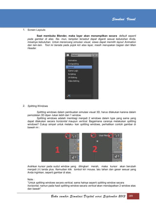 [Type text]
Buku sumber Simulasi Digital versi September 2013 189
Simulasi Visual
1. Screen Layouts
Saat membuka Blender, maka layar akan menampilkan secara default seperti
pada gambar di atas. Na- mun, tampilan tersebut dapat diganti sesuai kebutuhan Anda,
misalnya kebutuhan. Untuk merancang simulasi visual, siswa dapat memilih layout Animation
dan lain-lain. Tool ini berada pada pojok kiri atas layar, masih merupakan bagian dari Main
Header.
2. Splitting Windows
Splitting windows dalam pembuatan simulasi visual 3D, harus dilakukan karena dalam
pemodelan 3D diper- lukan lebih dari 1 window.
Splitting windows adalah membagi menjadi 2 windows dalam type yang sama yang
dapat dilakukan secara horizontal maupun vertical. Bagaimana caranya melakukan splitting
windows? Cukup simpel untuk melaku- kan splitting windows, perhatikan contoh gambar di
bawah ini :
Arahkan kursor pada sudut window yang dilingkari merah, maka kursor akan berubah
menjadi (+) tanda plus. Kemudian klik tombol kiri mouse, lalu tahan dan geser sesuai yang
Anda inginkan, seperti gambar di atas.
Note :
”Untuk splitting windows secara vertical, sama halnya seperti splitting window secara
horizontal, namun pada hasil splitting window secara vertical akan mendapatkan 2 window atas
dan bawah”
 