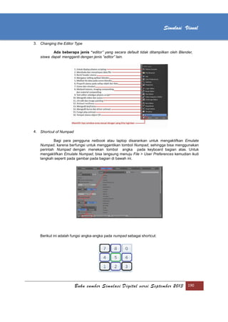 [Type text]
Buku sumber Simulasi Digital versi September 2013 190
Simulasi Visual
3. Changing the Editor Type
Ada beberapa jenis “editor” yang secara default tidak ditampilkan oleh Blender,
siswa dapat mengganti dengan jenis “editor” lain.
4. Shortcut of Numpad
Bagi para pengguna netbook atau laptop disarankan untuk mengaktifkan Emulate
Numpad, karena berfungsi untuk menggantikan tombol Numpad, sehingga bisa menggunakan
perintah Numpad dengan menekan tombol angka pada keyboard bagian atas. Untuk
mengaktifkan Emulate Numpad, bisa langsung menuju File > User Preferences kemudian ikuti
langkah seperti pada gambar pada bagian di bawah ini.
Berikut ini adalah fungsi angka-angka pada numpad sebagai shortcut:
 