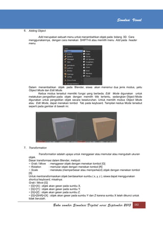 [Type text]
Buku sumber Simulasi Digital versi September 2013 192
Simulasi Visual
6. Adding Object
Add merupakan sebuah menu untuk menambahkan objek pada bidang 3D. Cara
menggunakannya, dengan cara menekan SHIFT+A atau memilih menu Add pada header
menu.
Dalam menambahkan objek pada Blender, siswa akan menemui dua jenis modus, yaitu
Object Mode dan Edit Mode.
Kedua modus tersebut memiliki fungsi yang berbeda. Edit Mode digunakan untuk
melakukan pengeditan pada objek dengan memilih titik tertentu, sedangkan Object Mode
digunakan untuk pengeditan objek secara keseluruhan. Untuk memilih modus Object Mode
atau Edit Mode, dapat menekan tombol Tab pada keyboard. Tampilan kedua Mode tersebut
seperti pada gambar di bawah ini.
7. Transformation
Transformation adalah upaya untuk menggeser atau memutar atau mengubah ukuran
objek.
Dasar transformasi dalam Blender, meliputi:
~ Grab / Move : menggeser objek dengan menekan tombol [G]
~ Rotation : memutar objek dengan menekan tombol [R]
~ Scale : menskala (memperbesar atau memperkecil) objek dengan menekan tombol
[S]
Untuk mentransformasikan objek berdasarkan sumbu ( x, y, z ), siswa dapat menggunakan
shortcut keyboard, misalnya:
Grab / Move [G]
~ [G]+[X] : objek akan geser pada sumbu X.
~ [G]+[Y] : objek akan geser pada sumbu Y.
~ [G]+[Z] : objek akan geser pada sumbu Z.
~ [G]+[Shift]+[X] : objek akan geser pada sumbu Y dan Z karena sumbu X telah dikunci untuk
tidak berubah.
 