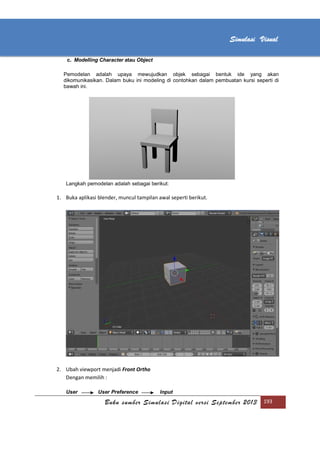 [Type text]
Buku sumber Simulasi Digital versi September 2013 193
Simulasi Visual
c. Modelling Character atau Object
Pemodelan adalah upaya mewujudkan objek sebagai bentuk ide yang akan
dikomunikasikan. Dalam buku ini modeling di contohkan dalam pembuatan kursi seperti di
bawah ini.
Langkah pemodelan adalah sebagai berikut:
1. Buka aplikasi blender, muncul tampilan awal seperti berikut.
2. Ubah viewport menjadi Front Ortho
Dengan memilih :
User User Preference Input
 