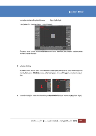 [Type text]
Buku sumber Simulasi Digital versi September 2013 194
Simulasi Visual
kemudian centang Emulate Numpad Save As Default
Lalu (tekan 1 = front dan tekan 5 = orthogonal).
Gunakan scroll mouse untuk melakukan zoom in/out atau bisa juga dengan menggunakan
tanda +/- pada viewport.
3. Lakukan Spliting
Arahkan cursor mouse pada sudut window seperti yang ditunjukkan pada tanda lingkaran
merah, Kemudian [klik kiri] mouse, tahan dan geser viewport hingga membelah menjadi
dua.
4. Ubahlah viewport sebelah kanan menjadi Right Ortho dengan menekan [3]=(View Right).
 
