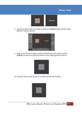 [Type text]
Buku sumber Simulasi Digital versi September 2013 196
Simulasi Visual
8. Selanjutnya ubahlah salah satu viewport menjadi view Top Ortho dengan menekan angka
[7]=(View Top) pada keyboard.
9. Geser cursor mouse ke sisi objek, kemudian tambahkan garis baru dengan menekan
[CTRL+R], Lalu akan muncul garis baru berwarna ungu. Seperti gambar di bawah ini.
10. Geser garis berwana ungu tersebut ke sisi objek seperti gambar di bawah.
 