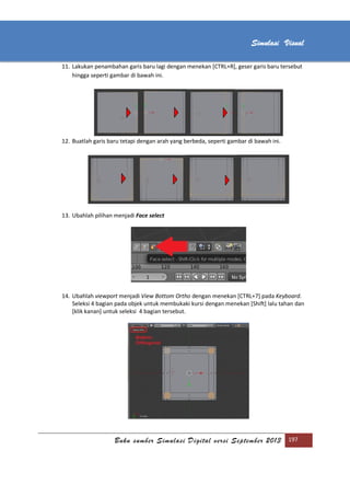 [Type text]
Buku sumber Simulasi Digital versi September 2013 197
Simulasi Visual
11. Lakukan penambahan garis baru lagi dengan menekan [CTRL+R], geser garis baru tersebut
hingga seperti gambar di bawah ini.
12. Buatlah garis baru tetapi dengan arah yang berbeda, seperti gambar di bawah ini.
13. Ubahlah pilihan menjadi Face select
14. Ubahlah viewport menjadi View Bottom Ortho dengan menekan [CTRL+7] pada Keyboard.
Seleksi 4 bagian pada objek untuk membukaki kursi dengan menekan [Shift] lalu tahan dan
[klik kanan] untuk seleksi 4 bagian tersebut.
 