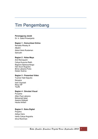 Buku Sumber Simulasi Digital Versi September 2013 1
Tim Pengembang
Penanggung Jawab
Dr. Ir. Gatot Priowirjanto
Bagian 1 : Komunikasi Online
Renaldo Rhesky N
Albahri
Abdul Haris Rustaman
Sainudin
Bagian 2 : Kelas Maya
Anti Rismayanti
Cahya Kusuma Ratih
Bagiono Djokosumbogo
Heri Arum Nugroho
Bima Laksana Putra
Dadan Sukma
Bagian 3 : Presentasi Video
Yusmar Hadi Saputra
Karyana
Irwin Supriadi
Riscy HP
Taufik
Bagian 4 : Simulasi Visual
Puryanto
Alfan Pujo Laksono
Muhamad Iqbal
Awanis Hidayati
Haulia Arifiani
Bagian 5 : Buku Digital
Prayitno
Aditya Hans
Haritz Cahya Nugraha
Dinul Rochman
 