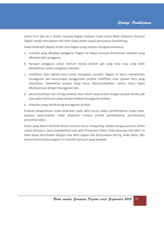 Buku sumber Simulasi Digital versi September 2013 19
Strategi Pembelajaran
tahun ke-2 dan ke-3, bukan menjadi bagian evaluasi siswa untuk Mata Pelajaran Simulasi
Digital, tetapi merupakan nilai lebih siswa dalam upaya pemasaran (marketing).
Video deskriptif (dapat) terdiri atas bagian yang mampu mengomunikasikan:
a. masalah yang dihadapi pengguna. Bagian ini dapat memuat dramatisasi masalah yang
dihadapi oleh pengguna.
b. harapan pengguna untuk mencari benda produk jadi yang baru atau yang telah
dimodifikasi untuk mengatasi masalah.
c. modifikasi atau ciptaan baru untuk mengatasi masalah. Bagian ini harus menjelaskan
keunggulan dan keuntungan penggunaan produk modifikasi atau ciptaan baru yang
ditemukan. Kelemahan produk tetap harus dikomunikasikan, namun harus dapat
dikompensasi dengan keunggulan lain.
d. pesan/testimoni dari orang terkenal atau tokoh yang terkait dengan produk benda jadi
atau pakar keilmuan yang mengemukakan keunggulan produk.
e. simpulan yang mendukung keunggulan produk.
Evaluasi pengetahuan siswa dilakukan pada akhir kurun waktu pembelajaran tatap muka.
Evaluasi keterampilan siswa dilakukan melalui praktik pembelajaran (pembuatan)
presentasi video.
Siswa yang belum berhasil dalam evaluasi harus mengulang sampai penguasaannya dinilai
cukup oleh guru. Guru memberikan nilai akhir Presentasi Video. Pada dasarnya nilai akhir ini
tidak dapat direratakan dengan nilai akhir bagian lain (Komunikasi Daring, Kelas Maya, dll),
karena keterampilan bagian ini memiliki peranan yang berbeda.
 