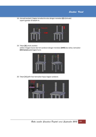 [Type text]
Buku sumber Simulasi Digital versi September 2013 199
Simulasi Visual
18. Extrude kembali 2 bagian tersebut ke atas dengan menekan [E]=(Extrude)
seperti gambar di bawah ini.
19. Tekan [A] untuk unselect.
seleksi 2 bagian kanan dan kiri sandaran dengan menekan [Shift] lalu tahan, kemudian
[klik kanan] pada bagian kursi.
20. Tekan [ X ] pilih Face kemudian hapus bagian sandaran.
 