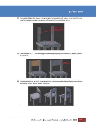 [Type text]
Buku sumber Simulasi Digital versi September 2013 200
Simulasi Visual
21. Hubungkan bagian kursi yang hilang dengan menyeleksi rusuk bagian kanan dan kiri kursi
yang berhadapan dengan mengubah pilihan seleksi menjadi Edge select
22. Kemudian tekan [ F ] untuk menggabungkan bagian yang telah terseleksi, seperti gambar
di bawah ini.
23. Lakukanlah dengan langkah yang sama untuk menghubungkan bagian-bagian yang belum
terhubung hingga semua bidang menutup.
`
 
