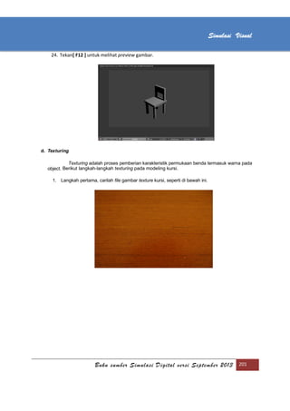 [Type text]
Buku sumber Simulasi Digital versi September 2013 201
Simulasi Visual
24. Tekan[ F12 ] untuk melihat preview gambar.
d. Texturing
Texturing adalah proses pemberian karakteristik permukaan benda termasuk warna pada
object. Berikut langkah-langkah texturing pada modeling kursi.
1. Langkah pertama, carilah file gambar texture kursi, seperti di bawah ini.
 