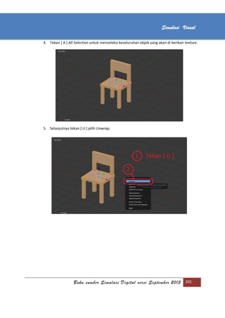 [Type text]
Buku sumber Simulasi Digital versi September 2013 203
Simulasi Visual
4. Tekan [ A ] All Selection untuk menseleksi keseluruhan objek yang akan di berikan texture.
5. Selanjutnya tekan [ U ] pilih Unwrap.
 