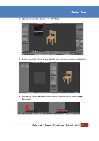 [Type text]
Buku sumber Simulasi Digital versi September 2013 204
Simulasi Visual
6. Ubahlah menu tampilan Default UV Editing.
7. Setelah memilih UV Editing, tampilan akan berubah menjadi seperti gambar di bawah ini.
8. Masukan file gambar texture kursi pada tampilan UV Editing dengan memilih Image
Open Image.
 