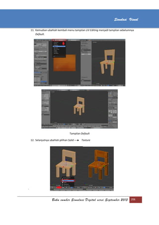 [Type text]
Buku sumber Simulasi Digital versi September 2013 206
Simulasi Visual
11. Kemudian ubahlah kembali menu tampilan UV Editing menjadi tampilan sebelumnya
Default.
Tampilan Default
12. Selanjutnya ubahlah pilihan Solid Texture
`
 