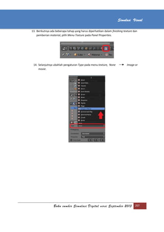 [Type text]
Buku sumber Simulasi Digital versi September 2013 207
Simulasi Visual
13. Berikutnya ada beberapa tahap yang harus diperhatikan dalam finishing texture dan
pemberian material, pilih Menu Texture pada Panel Properties.
14. Selanjutnya ubahlah pengaturan Type pada menu texture, None Image or
movie.
 