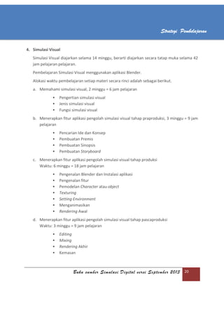 Buku sumber Simulasi Digital versi September 2013 20
Strategi Pembelajaran
4. Simulasi Visual
Simulasi Visual diajarkan selama 14 minggu, berarti diajarkan secara tatap muka selama 42
jam pelajaran pelajaran.
Pembelajaran Simulasi Visual menggunakan aplikasi Blender.
Alokasi waktu pembelajaran setiap materi secara rinci adalah sebagai berikut.
a. Memahami simulasi visual, 2 minggu = 6 jam pelajaran
 Pengertian simulasi visual
 Jenis simulasi visual
 Fungsi simulasi visual
b. Menerapkan fitur aplikasi pengolah simulasi visual tahap praproduksi, 3 minggu = 9 jam
pelajaran
 Pencarian Ide dan Konsep
 Pembuatan Premis
 Pembuatan Sinopsis
 Pembuatan Storyboard
c. Menerapkan fitur aplikasi pengolah simulasi visual tahap produksi
Waktu: 6 minggu = 18 jam pelajaran
 Pengenalan Blender dan Instalasi aplikasi
 Pengenalan fitur
 Pemodelan Character atau object
 Texturing
 Setting Environment
 Menganimasikan
 Rendering Awal
d. Menerapkan fitur aplikasi pengolah simulasi visual tahap pascaproduksi
Waktu: 3 minggu = 9 jam pelajaran
 Editing
 Mixing
 Rendering Akhir
 Kemasan
 