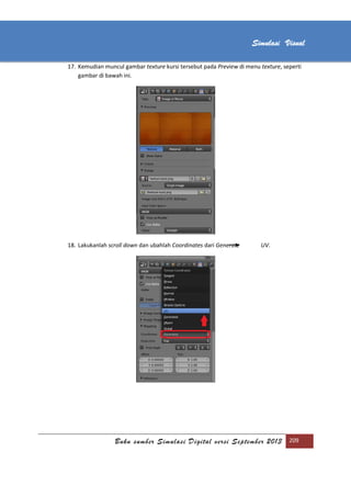 [Type text]
Buku sumber Simulasi Digital versi September 2013 209
Simulasi Visual
17. Kemudian muncul gambar texture kursi tersebut pada Preview di menu texture, seperti
gambar di bawah ini.
18. Lakukanlah scroll down dan ubahlah Coordinates dari Generate UV.
 