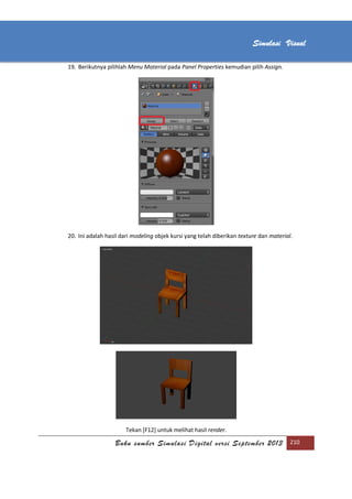 [Type text]
Buku sumber Simulasi Digital versi September 2013 210
Simulasi Visual
19. Berikutnya pilihlah Menu Material pada Panel Properties kemudian pilih Assign.
20. Ini adalah hasil dari modeling objek kursi yang telah diberikan texture dan material.
Tekan [F12] untuk melihat hasil render.
 