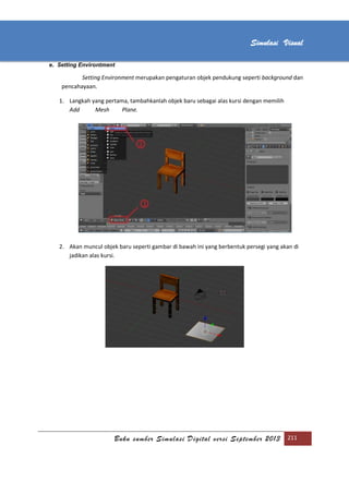 [Type text]
Buku sumber Simulasi Digital versi September 2013 211
Simulasi Visual
e. Setting Environtment
Setting Environment merupakan pengaturan objek pendukung seperti background dan
pencahayaan.
1. Langkah yang pertama, tambahkanlah objek baru sebagai alas kursi dengan memilih
Add Mesh Plane.
2. Akan muncul objek baru seperti gambar di bawah ini yang berbentuk persegi yang akan di
jadikan alas kursi.
 
